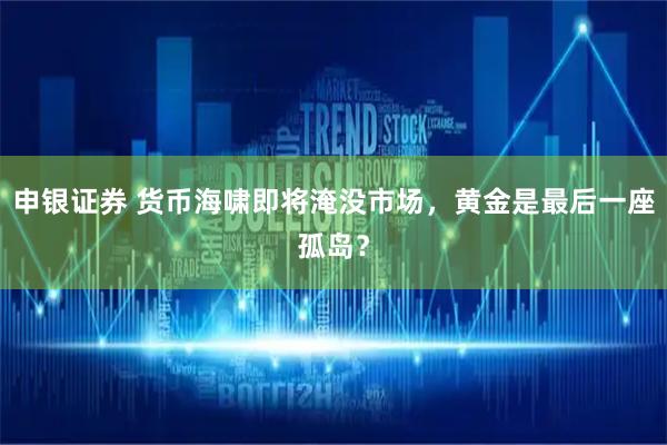 申银证券 货币海啸即将淹没市场，黄金是最后一座孤岛？