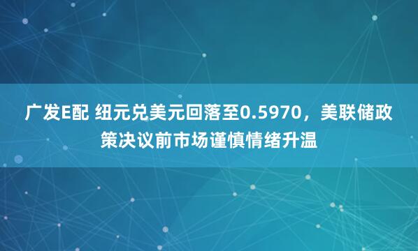 广发E配 纽元兑美元回落至0.5970，美联储政策决议前市场谨慎情绪升温