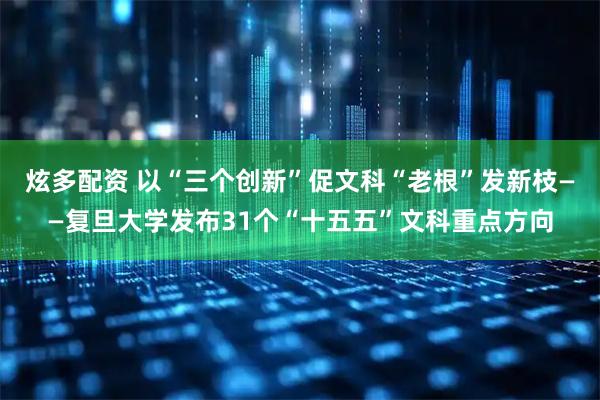 炫多配资 以“三个创新”促文科“老根”发新枝——复旦大学发布31个“十五五”文科重点方向