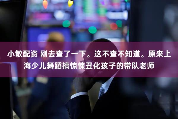小散配资 刚去查了一下。这不查不知道。原来上海少儿舞蹈搞惊悚丑化孩子的带队老师